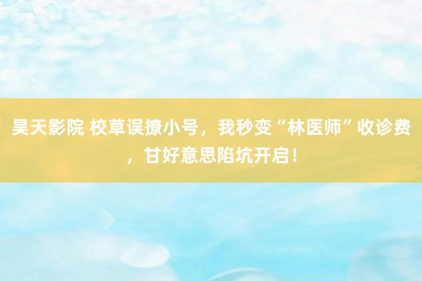 昊天影院 校草误撩小号，我秒变“林医师”收诊费，甘好意思陷坑开启！