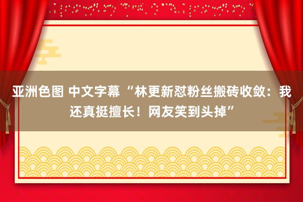 亚洲色图 中文字幕 “林更新怼粉丝搬砖收敛：我还真挺擅长！网友笑到头掉”