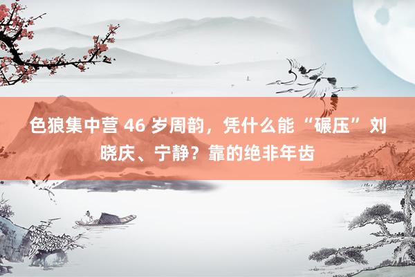 色狼集中营 46 岁周韵，凭什么能 “碾压” 刘晓庆、宁静？靠的绝非年齿