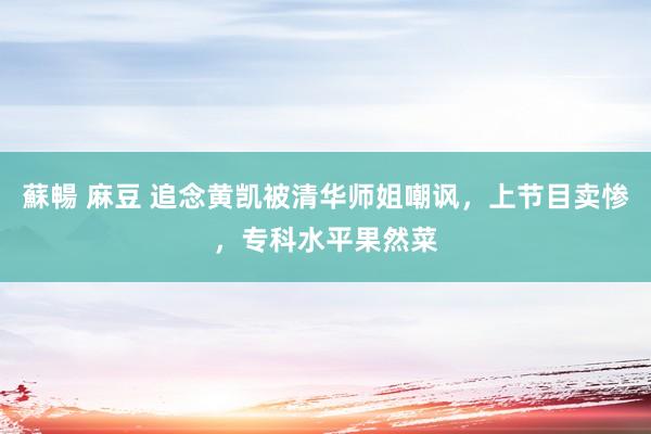 蘇暢 麻豆 追念黄凯被清华师姐嘲讽，上节目卖惨，专科水平果然菜