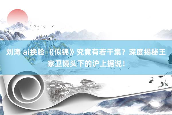 刘涛 ai换脸 《似锦》究竟有若干集？深度揭秘王家卫镜头下的沪上据说！