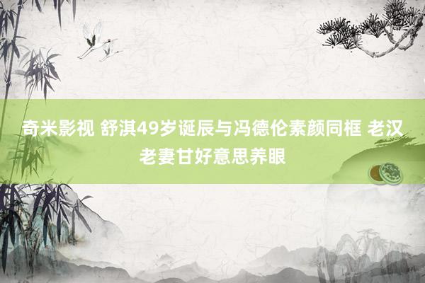 奇米影视 舒淇49岁诞辰与冯德伦素颜同框 老汉老妻甘好意思养眼