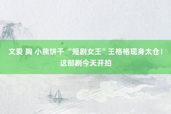 文爱 胸 小熊饼干 “短剧女王”王格格现身太仓！这部剧今天开拍