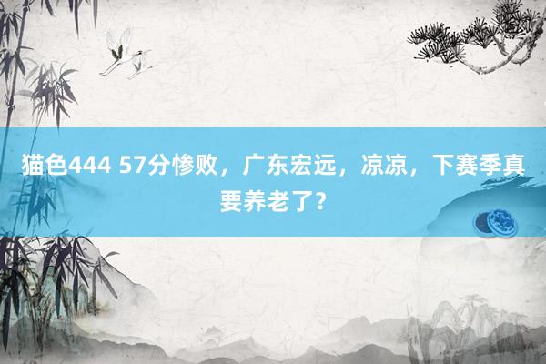 猫色444 57分惨败，广东宏远，凉凉，下赛季真要养老了？