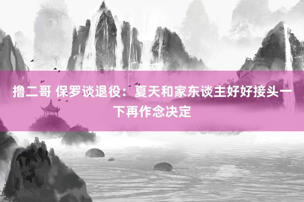 撸二哥 保罗谈退役：夏天和家东谈主好好接头一下再作念决定