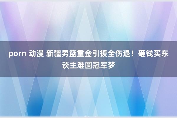 porn 动漫 新疆男篮重金引援全伤退！砸钱买东谈主难圆冠军梦