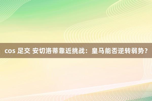 cos 足交 安切洛蒂靠近挑战：皇马能否逆转弱势？