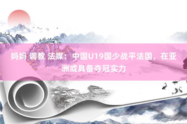 妈妈 调教 法媒：中国U19国少战平法国，在亚洲或具备夺冠实力