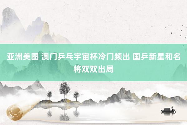 亚洲美图 澳门乒乓宇宙杯冷门频出 国乒新星和名将双双出局