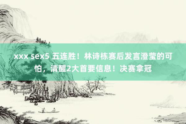 xxx sex5 五连胜！林诗栋赛后发言澄莹的可怕，清醒2大首要信息！决赛拿冠