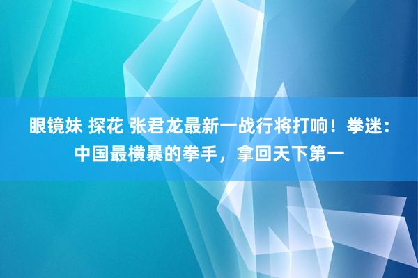 眼镜妹 探花 张君龙最新一战行将打响！拳迷：中国最横暴的拳手，拿回天下第一