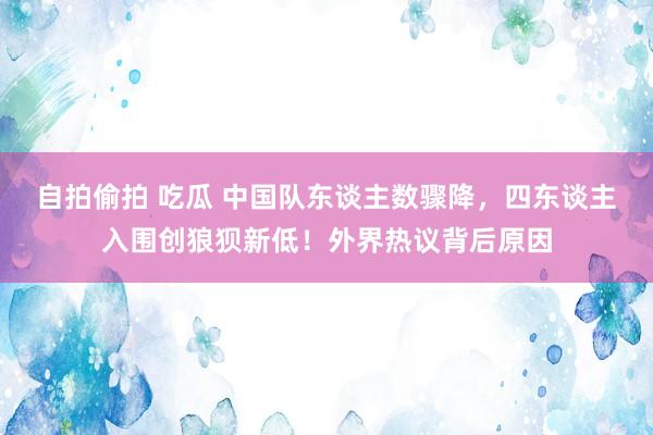 自拍偷拍 吃瓜 中国队东谈主数骤降，四东谈主入围创狼狈新低！外界热议背后原因