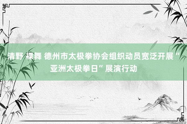 清野 裸舞 德州市太极拳协会组织动员宽泛开展“亚洲太极拳日”展演行动