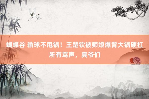 蝴蝶谷 输球不甩锅！王楚钦被师娘爆背大锅硬扛所有骂声，真爷们