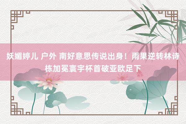 妖媚婷儿 户外 南好意思传说出身！雨果逆转林诗栋加冕寰宇杯首破亚欧足下