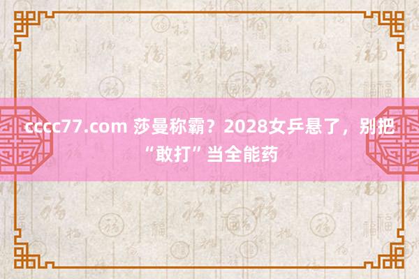 cccc77.com 莎曼称霸？2028女乒悬了，别把“敢打”当全能药
