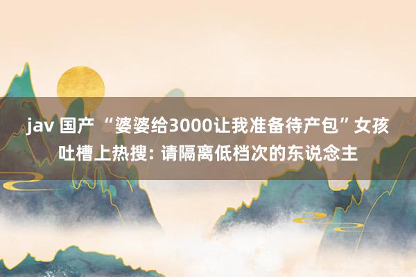 jav 国产 “婆婆给3000让我准备待产包”女孩吐槽上热搜: 请隔离低档次的东说念主
