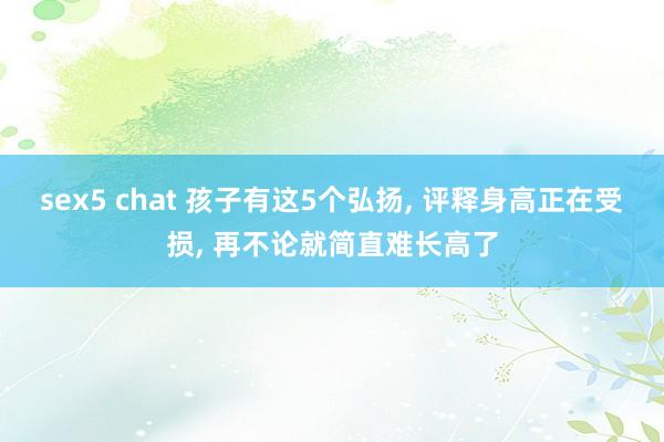 sex5 chat 孩子有这5个弘扬, 评释身高正在受损, 再不论就简直难长高了