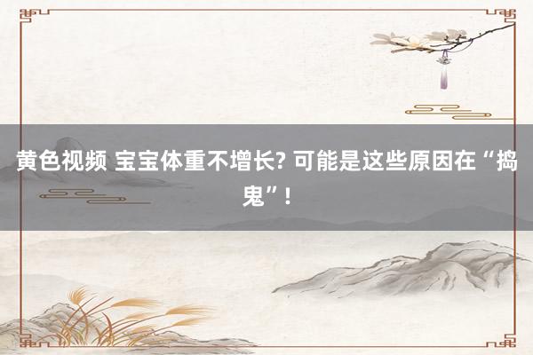 黄色视频 宝宝体重不增长? 可能是这些原因在“捣鬼”!