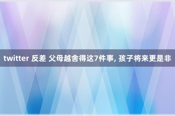 twitter 反差 父母越舍得这7件事, 孩子将来更是非