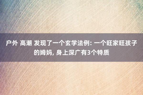 户外 高潮 发现了一个玄学法例: 一个旺家旺孩子的姆妈, 身上深广有3个特质