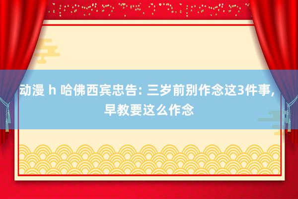 动漫 h 哈佛西宾忠告: 三岁前别作念这3件事, 早教要这么作念
