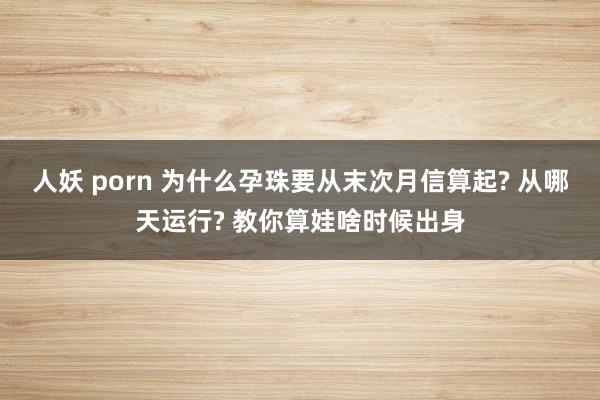 人妖 porn 为什么孕珠要从末次月信算起? 从哪天运行? 教你算娃啥时候出身