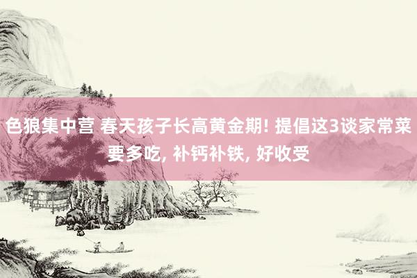 色狼集中营 春天孩子长高黄金期! 提倡这3谈家常菜要多吃, 补钙补铁, 好收受