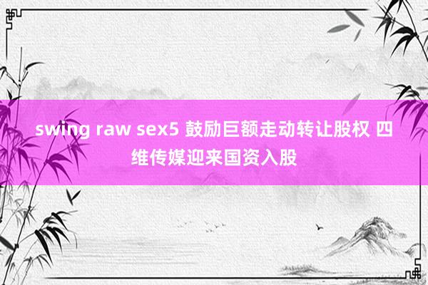swing raw sex5 鼓励巨额走动转让股权 四维传媒迎来国资入股