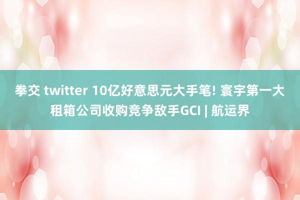 拳交 twitter 10亿好意思元大手笔! 寰宇第一大租箱公司收购竞争敌手GCI | 航运界