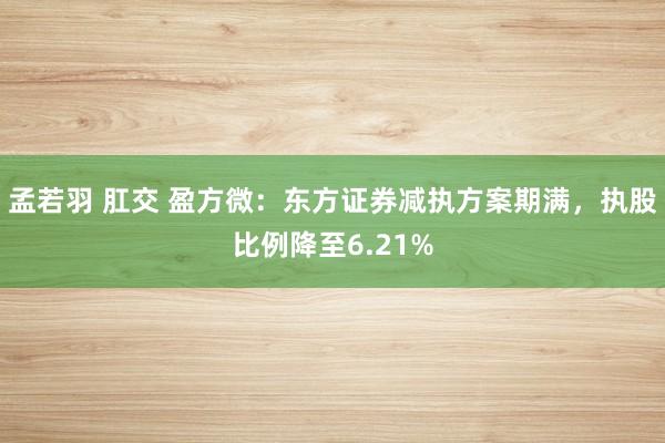 孟若羽 肛交 盈方微：东方证券减执方案期满，执股比例降至6.21%