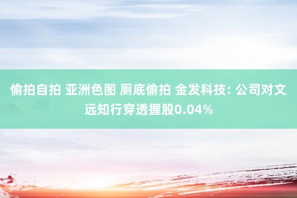 偷拍自拍 亚洲色图 厕底偷拍 金发科技: 公司对文远知行穿透握股0.04%
