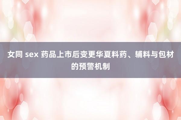 女同 sex 药品上市后变更华夏料药、辅料与包材的预警机制