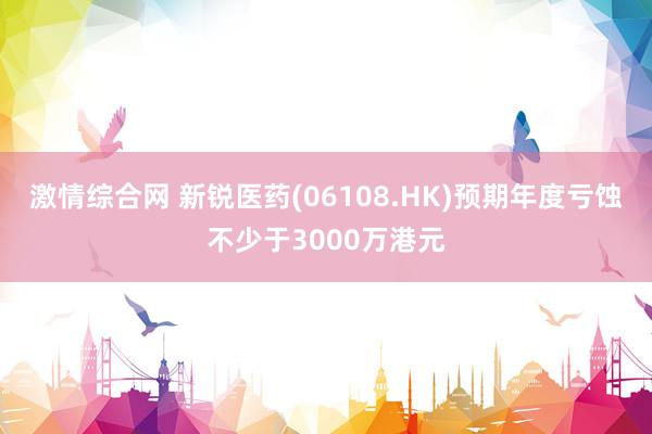 激情综合网 新锐医药(06108.HK)预期年度亏蚀不少于3000万港元
