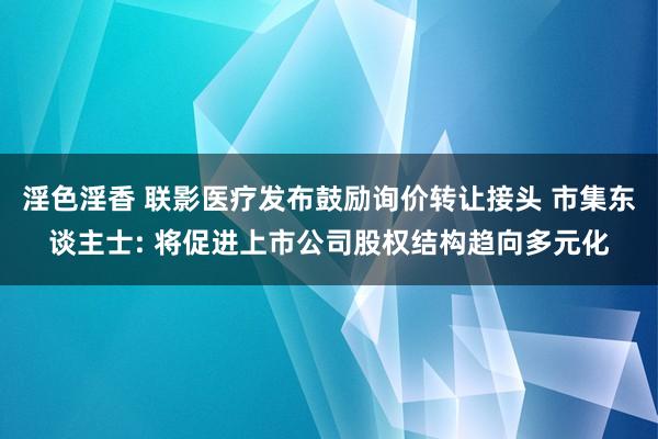 淫色淫香 联影医疗发布鼓励询价转让接头 市集东谈主士: 将促进上市公司股权结构趋向多元化
