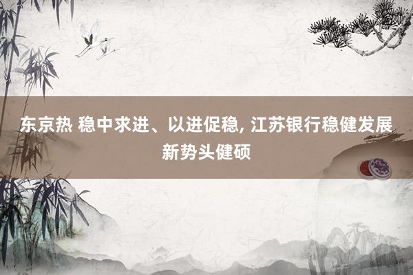 东京热 稳中求进、以进促稳, 江苏银行稳健发展新势头健硕