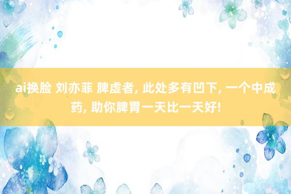 ai换脸 刘亦菲 脾虚者, 此处多有凹下, 一个中成药, 助你脾胃一天比一天好!