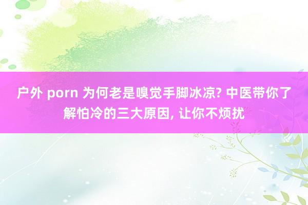 户外 porn 为何老是嗅觉手脚冰凉? 中医带你了解怕冷的三大原因, 让你不烦扰
