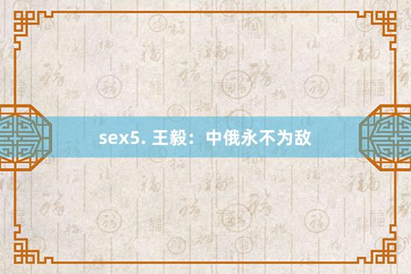 sex5. 王毅：中俄永不为敌
