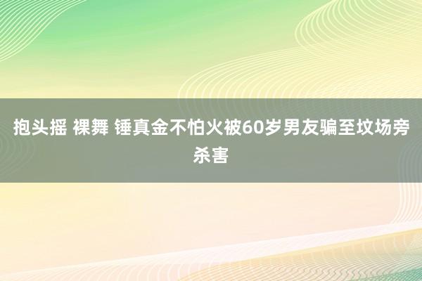 抱头摇 裸舞 锤真金不怕火被60岁男友骗至坟场旁杀害