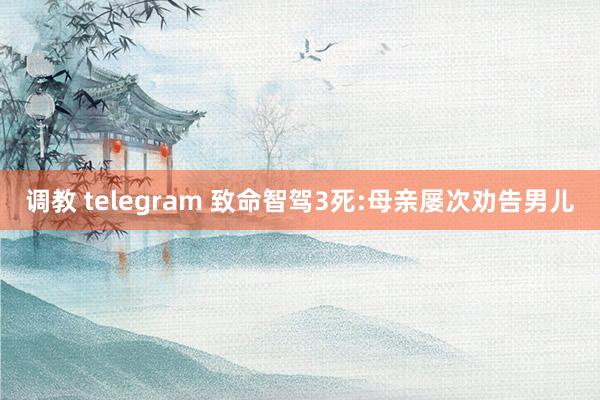 调教 telegram 致命智驾3死:母亲屡次劝告男儿