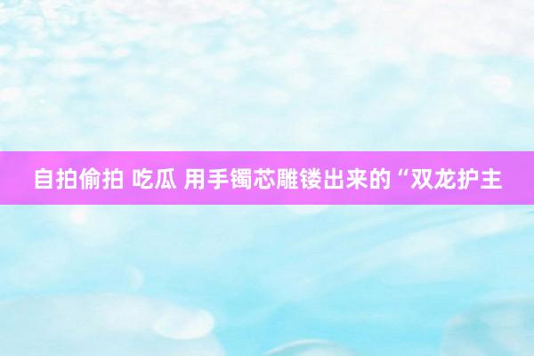 自拍偷拍 吃瓜 用手镯芯雕镂出来的“双龙护主