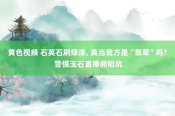 黄色视频 石英石刷绿漆, 真当我方是“翡翠”吗? 警惕玉石直播间陷坑