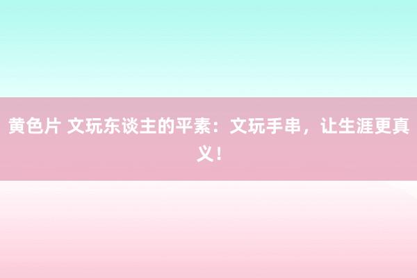 黄色片 文玩东谈主的平素：文玩手串，让生涯更真义！