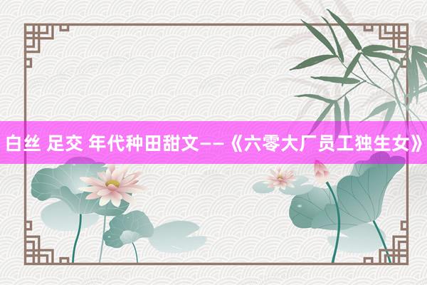 白丝 足交 年代种田甜文——《六零大厂员工独生女》