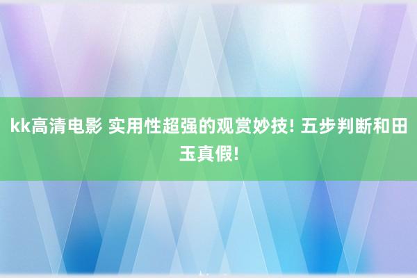 kk高清电影 实用性超强的观赏妙技! 五步判断和田玉真假!