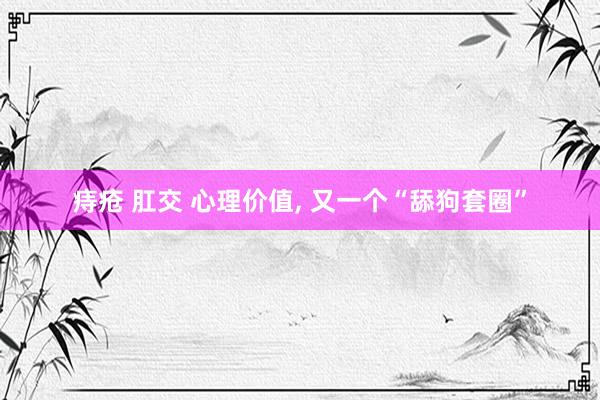 痔疮 肛交 心理价值, 又一个“舔狗套圈”