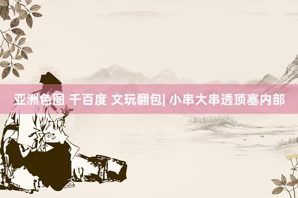 亚洲色图 千百度 文玩翻包| 小串大串透顶塞内部