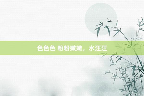 色色色 粉粉嫩嫩，水汪汪