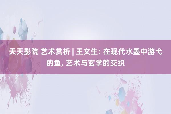 天天影院 艺术赏析 | 王文生: 在现代水墨中游弋的鱼, 艺术与玄学的交织